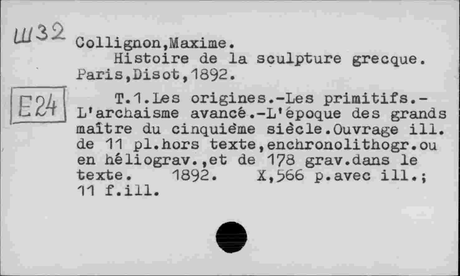 ﻿Collignon,Maxime.
Histoire de la sculpture grecque. Pari s,Dis ot,1892.
T.I.Les origines.-Les primitifs.-L’archaïsme avancé.-L’époque des grands maître du cinquième siècle.Ouvrage ill. de 11 pl.hors texte,enchronolithogr.ou en héliograv.,et de 178 grav.dans le texte. 1892.	X,966 p.avec ill.;
11 f.ill.